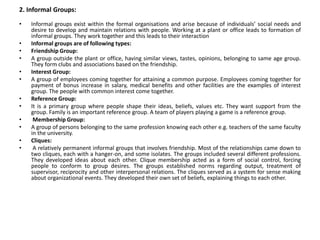 2. Informal Groups:
• Informal groups exist within the formal organisations and arise because of individuals’ social needs and
desire to develop and maintain relations with people. Working at a plant or office leads to formation of
informal groups. They work together and this leads to their interaction
• Informal groups are of following types:
• Friendship Group:
• A group outside the plant or office, having similar views, tastes, opinions, belonging to same age group.
They form clubs and associations based on the friendship.
• Interest Group:
• A group of employees coming together for attaining a common purpose. Employees coming together for
payment of bonus increase in salary, medical benefits and other facilities are the examples of interest
group. The people with common interest come together.
• Reference Group:
• It is a primary group where people shape their ideas, beliefs, values etc. They want support from the
group. Family is an important reference group. A team of players playing a game is a reference group.
• Membership Group:
• A group of persons belonging to the same profession knowing each other e.g. teachers of the same faculty
in the university.
• Cliques:
• A relatively permanent informal groups that involves friendship. Most of the relationships came down to
two cliques, each with a hanger-on, and some isolates. The groups included several different professions.
They developed ideas about each other. Clique membership acted as a form of social control, forcing
people to conform to group desires. The groups established norms regarding output, treatment of
supervisor, reciprocity and other interpersonal relations. The cliques served as a system for sense making
about organizational events. They developed their own set of beliefs, explaining things to each other.
 