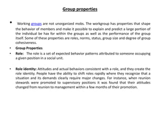 Group properties
• Working groups are not unorganized mobs. The workgroup has properties that shape
the behavior of members and make it possible to explain and predict a large portion of
the individual be hax for within the groups as well as the performance of the group
itself. Some of these properties are roles, norms, status, group size and degree of group
cohesiveness.
• Group Properties
• Role: The role is a set of expected behavior patterns attributed to someone occupying
a given position in a social unit.
• Role identity: Attitudes and actual behaviors consistent with a role, and they create the
role identity. People have the ability to shift roles rapidly where they recognize that a
situation and its demands clearly require major changes. For instance, when reunion
stewards were promoted to supervisory positions it was found that their attitudes
changed from reunion to management within a few months of their promotion.
 