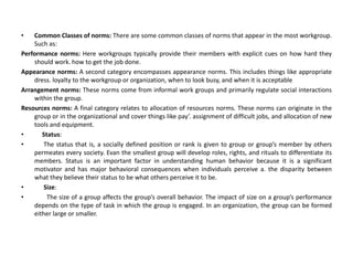 • Common Classes of norms: There are some common classes of norms that appear in the most workgroup.
Such as:
Performance norms: Here workgroups typically provide their members with explicit cues on how hard they
should work. how to get the job done.
Appearance norms: A second category encompasses appearance norms. This includes things like appropriate
dress. loyalty to the workgroup or organization, when to look busy, and when it is acceptable
Arrangement norms: These norms come from informal work groups and primarily regulate social interactions
within the group.
Resources norms: A final category relates to allocation of resources norms. These norms can originate in the
group or in the organizational and cover things like pay’. assignment of difficult jobs, and allocation of new
tools and equipment.
• Status:
• The status that is, a socially defined position or rank is given to group or group’s member by others
permeates every society. Evan the smallest group will develop roles, rights, and rituals to differentiate its
members. Status is an important factor in understanding human behavior because it is a significant
motivator and has major behavioral consequences when individuals perceive a. the disparity between
what they believe their status to be what others perceive it to be.
• Size:
• The size of a group affects the group’s overall behavior. The impact of size on a group’s performance
depends on the type of task in which the group is engaged. In an organization, the group can be formed
either large or smaller.
 