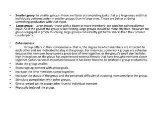 • Smaller group: In smaller groups- those are faster at completing tasks that are large ones and that
individuals perform better in smaller groups than in large ones. Those are better at doing
something productive with that input.
• Large group: Large groups- those with a dozen or more members- are good for gaining diverse
input. So if the goal of the group is fact-finding, large groups should be more effective. However, for
groups engaged in problem-solving, large groups consistently get better marks than their smaller
counterparts.
• Cohesiveness:
• Group differs in their cohesiveness- that is, the degree to which members are attracted to
each other and are motivated to stay in the groups. For instances, some work groups are cohesive
because the members have spent a great deal of time together, or the group’s small size facilities
high interaction, or the group has experienced external threats that have brought members closer
together. Cohesiveness is important because it has been found to be related to group productivity.
• Make the group smaller.
• Encourage agreement with group goals.
• Increase the time members spend together.
• Increase the status of the group and the perceived difficulty of attaining membership in the group.
• Stimulate competition with other groups.
• Give a reward to the group rather than to individual member.
• Physically isolated the group.
 
