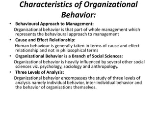 Characteristics of Organizational
Behavior:
• Behavioural Approach to Management:
Organisational behavior is that part of whole management which
represents the behavioural approach to management
• Cause and Effect Relationship:
Human behaviour is generally taken in terms of cause and effect
relationship and not in philosophical terms
• Organizational Behavior is a Branch of Social Sciences:
Organizational behavior is heavily influenced by several other social
sciences viz. psychology, sociology and anthropology.
• Three Levels of Analysis:
Organizational behavior encompasses the study of three levels of
analysis namely individual behavior, inter-individual behavior and
the behavior of organisations themselves.
 