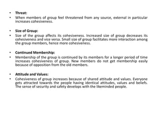 • Threat:
• When members of group feel threatened from any source, external in particular
increases cohesiveness.
• Size of Group:
• Size of the group affects its cohesiveness. Increased size of group decreases its
cohesiveness and vice versa. Small size of group facilitates more interaction among
the group members, hence more cohesiveness.
• Continued Membership:
• Membership of the group is continued by its members for a longer period of time
increases cohesiveness of group. New members do not get membership easily
because of opposition from the old members.
• Attitude and Values:
• Cohesiveness of group increases because of shared attitude and values. Everyone
gets attracted towards the people having identical attitudes, values and beliefs.
The sense of security and safety develops with the likeminded people.
 