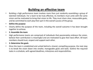 Building an effective team
• Building a high performance team involves more than just randomly assembling a group of
talented individuals. For a team to be truly effective, its members must unite with the same
vision and be motivated to bring that vision to life. They must share clear, measurable goals,
and be committed to each play their part in the overall success of the group.
• Define the purpose
• Clearly define the purpose of the team, including the overall outcome it has been brought
together to achieve.
• 2. Assemble the team
• High performance teams are comprised of individuals that passionately embrace the vision,
believe their contribution is meaningful and are motivated to give their best effort. All team
members should trust, respect and support each other.
• 3. Determine the goals
• Once the team is established and united behind a shared, compelling purpose, the next step
is to break the vision down into smaller, manageable goals and tasks. Outline the required
tasks in a schedule, with agreed deadlines, milestones and responsibilities.
 
