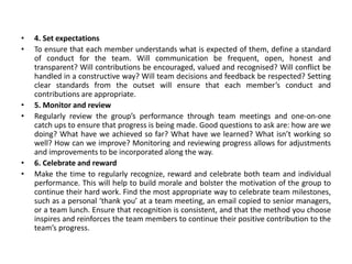 • 4. Set expectations
• To ensure that each member understands what is expected of them, define a standard
of conduct for the team. Will communication be frequent, open, honest and
transparent? Will contributions be encouraged, valued and recognised? Will conflict be
handled in a constructive way? Will team decisions and feedback be respected? Setting
clear standards from the outset will ensure that each member’s conduct and
contributions are appropriate.
• 5. Monitor and review
• Regularly review the group’s performance through team meetings and one-on-one
catch ups to ensure that progress is being made. Good questions to ask are: how are we
doing? What have we achieved so far? What have we learned? What isn’t working so
well? How can we improve? Monitoring and reviewing progress allows for adjustments
and improvements to be incorporated along the way.
• 6. Celebrate and reward
• Make the time to regularly recognize, reward and celebrate both team and individual
performance. This will help to build morale and bolster the motivation of the group to
continue their hard work. Find the most appropriate way to celebrate team milestones,
such as a personal ‘thank you’ at a team meeting, an email copied to senior managers,
or a team lunch. Ensure that recognition is consistent, and that the method you choose
inspires and reinforces the team members to continue their positive contribution to the
team’s progress.
 