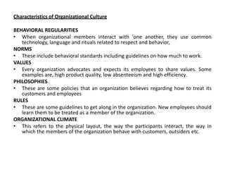 Characteristics of Organizational Culture
BEHAVIORAL REGULARITIES
• When organizational members interact with 'one another, they use common
technology, language and rituals related to respect and behavior,
NORMS
• These include behavioral standards including guidelines on how much to work.
VALUES
• Every organization advocates and expects its employees to share values. Some
examples are, high product quality, low absenteeism and high efficiency.
PHILOSOPHIES
• These are some policies that an organization believes regarding how to treat its
customers and employees
RULES
• These are some guidelines to get along in the organization. New employees should
learn them to be treated as a member of the organization.
ORGANIZATIONAL CLIMATE
• This refers to the physical layout, the way the participants interact, the way in
which the members of the organization behave with customers, outsiders etc.
 