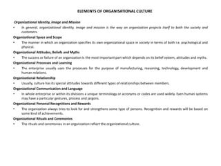 ELEMENTS OF ORGANISATIONAL CULTURE
Organizational Identity, Image and Mission
• In general, organizational identity, image and mission is the way an organization projects itself to both the society and
customers.
Organizational Space and Scope
• The manner in which an organization specifies its own organizational space in society in terms of both i.e. psychological and
physical.
Organizational Attitudes, Beliefs and Myths
• The success or failure of an organization is the most important part which depends on its belief system, attitudes and myths.
Organizational Processes and Learning
• The enterprise usually uses the processes for the purpose of manufacturing, reasoning, technology, development and
human relations.
Organizational Relationship
• Usually, culture has its special attitudes towards different types of relationships between members.
Organizational Communication and Language
• In whole enterprise or within its divisions a unique terminology or acronyms or codes are used widely. Even human systems
may have a particular gestures, process and jargons.
Organizational Personal Recognitions and Rewards
• The organization always tries to look for and strengthens some type of persons. Recognition and rewards will be based on
some kind of achievements.
Organizational Rituals and Ceremonies
• The rituals and ceremonies in an organization reflect the organizational culture.
 