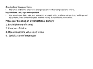 Organizational Values and Norms
• The values and norms followed in an organization decide the organizational culture.
Organizational Look, Style and Reputation
• The organization look, style and reputation is judged by its products and services, buildings and
equipments, dress of its employees, external vitality, its reports and publications.
Process of Creating an Organizational Culture
1. Establishment of values
2. Creation of vision
3. Operational sing values and vision
4. Socialization of employees
 