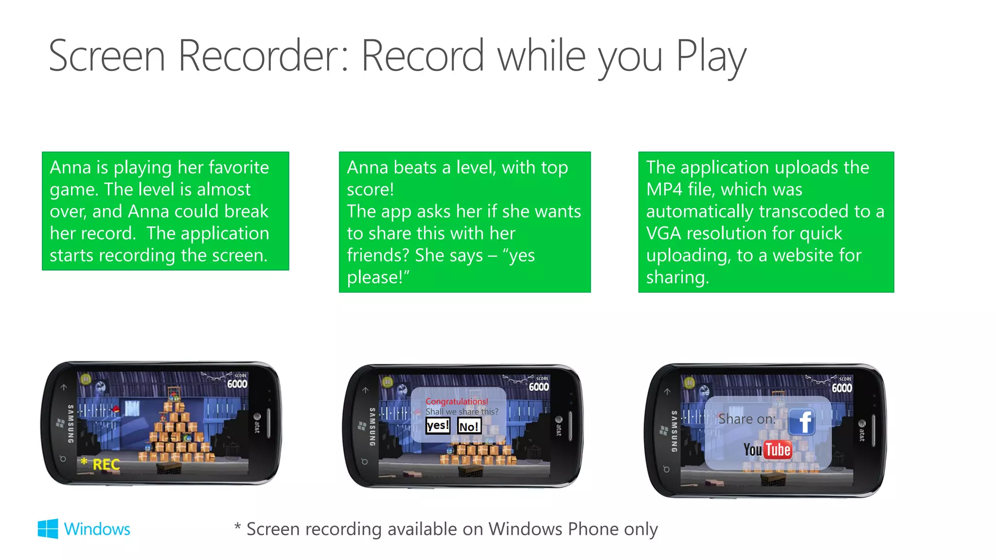 Anna beats a level, with top
score!
The app asks her if she wants
to share this with her
friends? She says – “yes
please!”
Congratulations!
Shall we share this?
Share on:
Anna is playing her favorite
game. The level is almost
over, and Anna could break
her record. The application
starts recording the screen.
The application uploads the
MP4 file, which was
automatically transcoded to a
VGA resolution for quick
uploading, to a website for
sharing.
 