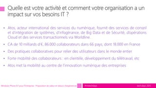 tech.days 2015#mstechdays
• Atos, acteur international des services du numérique, fournit des services de conseil
et d’intégration de systèmes, d’infogérance, de Big Data et de Sécurité, d’opérations
Cloud et des services transactionnels via Worldline.
• CA de 10 milliards d’€, 86.000 collaborateurs dans 66 pays, dont 18.000 en France
• Des pratiques collaboratives pour relier des utilisateurs dans le monde entier
• Forte mobilité des collaborateurs : en clientèle, développement du télétravail, etc
• Atos met la mobilité au centre de l'innovation numérique des entreprises
Windows Phone 8.1 pour l'Entreprise : Proposition de valeur et retours d'expériences
 