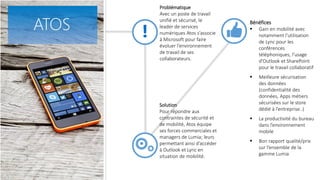Problématique
Avec un poste de travail
unifié et sécurisé, le
leader de services
numériques Atos s’associe
à Microsoft pour faire
évoluer l’environnement
de travail de ses
collaborateurs.
Bénéfices
 Gain en mobilité avec
notamment l’utilisation
de Lync pour les
conférences
téléphoniques, l’usage
d’Outlook et SharePoint
pour le travail collaboratif
 Meilleure sécurisation
des données
(confidentialité des
données, Apps métiers
sécurisées sur le store
dédié à l’entreprise..)
 La productivité du bureau
dans l’environnement
mobile
 Bon rapport qualité/prix
sur l’ensemble de la
gamme Lumia
Solution
Pour répondre aux
contraintes de sécurité et
de mobilité, Atos équipe
ses forces commerciales et
managers de Lumia; leurs
permettant ainsi d’accéder
à Outlook et Lync en
situation de mobilité.
ATOS
 
