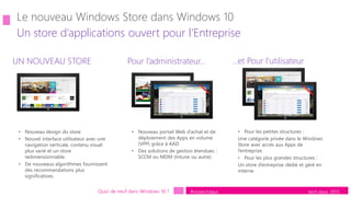 tech.days 2015#mstechdays
Un store d’applications ouvert pour l’Entreprise
Quoi de neuf dans Windows 10 ?
UN NOUVEAU STORE …et Pour l’utilisateurPour l’administrateur…
• Nouveau design du store
• Nouvel interface utilisateur avec une
navigation verticale, contenu visuel
plus varié et un store
redimensionnable.
• De nouveaux algorithmes fournissent
des recommandations plus
significatives.
• Nouveau portail Web d’achat et de
déploiement des Apps en volume
(VPP) grâce à AAD
• Des solutions de gestion étendues :
SCCM ou MDM (Intune ou autre)
• Pour les petites structures :
Une catégorie privée dans le Windows
Store avec accès aux Apps de
l’entreprise.
• Pour les plus grandes structures :
Un store d’entreprise dédié et géré en
interne.
 