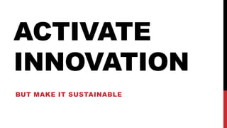 ACTIVATE
INNOVATION
BUT MAKE IT SUSTAINABLE
 