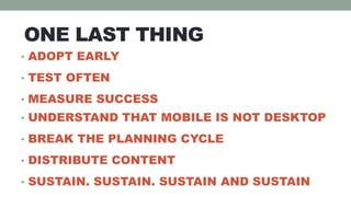 ONE LAST THING
• ADOPT EARLY

• TEST OFTEN

• MEASURE SUCCESS
• UNDERSTAND THAT MOBILE IS NOT DESKTOP

• BREAK THE PLANNING CYCLE

• DISTRIBUTE CONTENT

• SUSTAIN. SUSTAIN. SUSTAIN AND SUSTAIN
 