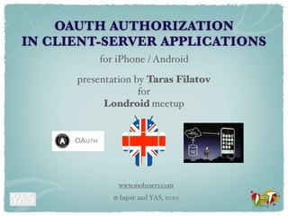 OAUTH AUTHORIZATION
IN CLIENT-SERVER APPLICATIONS
          for iPhone / Android

      presentation by Taras Filatov
                    for
            Londroid meetup




                 www.mob1serv.com
             ©   Injoit and YAS, 2010
 