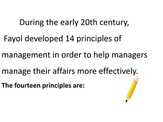 During the early 20th century,
Fayol developed 14 principles of
management in order to help managers
manage their affairs more effectively.
The fourteen principles are:
 
