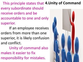 This principle states that
every subordinate should
receive orders and be
accountable to one and only
superior.
If an employee receives
orders from more than one
superior, it is likely confusion
and conflict.
Unity of command also
makes it easier to fix
responsibility for mistakes.
4.Unity of Command
 