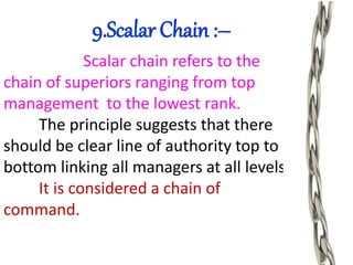 9.Scalar Chain :–
Scalar chain refers to the
chain of superiors ranging from top
management to the lowest rank.
The principle suggests that there
should be clear line of authority top to
bottom linking all managers at all levels.
It is considered a chain of
command.
 