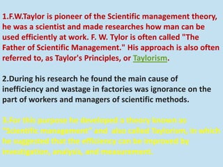 1.F.W.Taylor is pioneer of the Scientific management theory,
he was a scientist and made researches how man can be
used efficiently at work. F. W. Tylor is often called "The
Father of Scientific Management." His approach is also often
referred to, as Taylor's Principles, or Taylorism.
2.During his research he found the main cause of
inefficiency and wastage in factories was ignorance on the
part of workers and managers of scientific methods.
3.For this purpose he developed a theory known as
“Scientific management” and also called Taylorism, in which
he suggested that the efficiency can be improved by
investigation, analysis, and measurement.
 