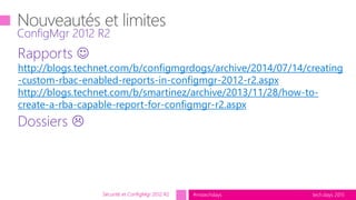 tech.days 2015#mstechdays
Rapports 
http://blogs.technet.com/b/configmgrdogs/archive/2014/07/14/creating
-custom-rbac-enabled-reports-in-configmgr-2012-r2.aspx
http://blogs.technet.com/b/smartinez/archive/2013/11/28/how-to-
create-a-rba-capable-report-for-configmgr-r2.aspx
Dossiers 
ConfigMgr 2012 R2
Sécurité et ConfigMgr 2012 R2
 