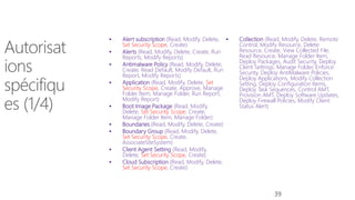  Alert subscription (Read, Modify, Delete,
Set Security Scope, Create)
 Alerts (Read, Modify, Delete, Create, Run
Reports, Modify Reports)
 Antimalware Policy (Read, Modify, Delete,
Create, Read Default, Modify Default, Run
Report, Modify Reports)
 Application (Read, Modify, Delete, Set
Security Scope, Create, Approve, Manage
Folder Item, Manage Folder, Run Report,
Modify Report)
 Boot Image Package (Read, Modify,
Delete, Set Security Scope, Create,
Manage Folder Item, Manage Folder)
 Boundaries (Read, Modify, Delete, Create)
 Boundary Group (Read, Modify, Delete,
Set Security Scope, Create,
AssociateSiteSystem)
 Client Agent Setting (Read, Modify,
Delete, Set Security Scope, Create)
 Cloud Subscription (Read, Modify, Delete,
Set Security Scope, Create)
 Collection (Read, Modify, Delete, Remote
Control, Modify Resource, Delete
Resource, Create, View Collected File,
Read Resource, Manage Folder Item,
Deploy Packages, Audit Security, Deploy
Client Settings, Manage Folder, Enforce
Security, Deploy AntiMalware Policies,
Deploy Applications, Modify Collection
Setting, Deploy Configuration Items,
Deploy Task Sequences, Control AMT,
Provision AMT, Deploy Software Updates,
Deploy Firewall Policies, Modify Client
Status Alert)
39
 