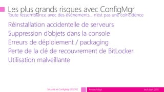 tech.days 2015#mstechdays
Réinstallation accidentelle de serveurs
Suppression d’objets dans la console
Erreurs de déploiement / packaging
Perte de la clé de recouvrement de BitLocker
Utilisation malveillante
Toute ressemblance avec des événements… n’est pas une coïncidence
Sécurité et ConfigMgr 2012 R2
 