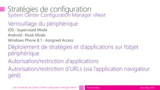 tech.days 2015#mstechdaysLes nouveautés de System Center Configuration Manager vNext
Verrouillage du périphérique
Déploiement de stratégies et d’applications sur l’objet
périphérique
Autorisation/restriction d’applications
Autorisation/restriction d’URLs (via l’application navigateur
géré)
System Center Configuration Manager vNext
 