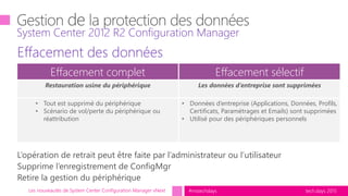 tech.days 2015#mstechdaysLes nouveautés de System Center Configuration Manager vNext
Effacement des données
Personal
System Center 2012 R2 Configuration Manager
Effacement complet Effacement sélectif
Restauration usine du périphérique Les données d’entreprise sont supprimées
• Tout est supprimé du périphérique
• Scénario de vol/perte du périphérique ou
réattribution
• Données d’entreprise (Applications, Données, Profils,
Certificats, Paramétrages et Emails) sont supprimées
• Utilisé pour des périphériques personnels
 