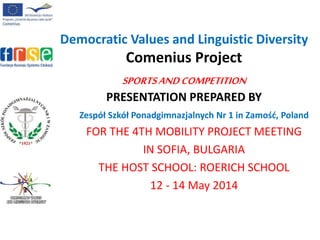Democratic Values and Linguistic Diversity
Comenius Project
SPORTSANDCOMPETITION
PRESENTATION PREPARED BY
Zespół Szkół Ponadgimnazjalnych Nr 1 in Zamość, Poland
FOR THE 4TH MOBILITY PROJECT MEETING
IN SOFIA, BULGARIA
THE HOST SCHOOL: ROERICH SCHOOL
12 - 14 May 2014
 