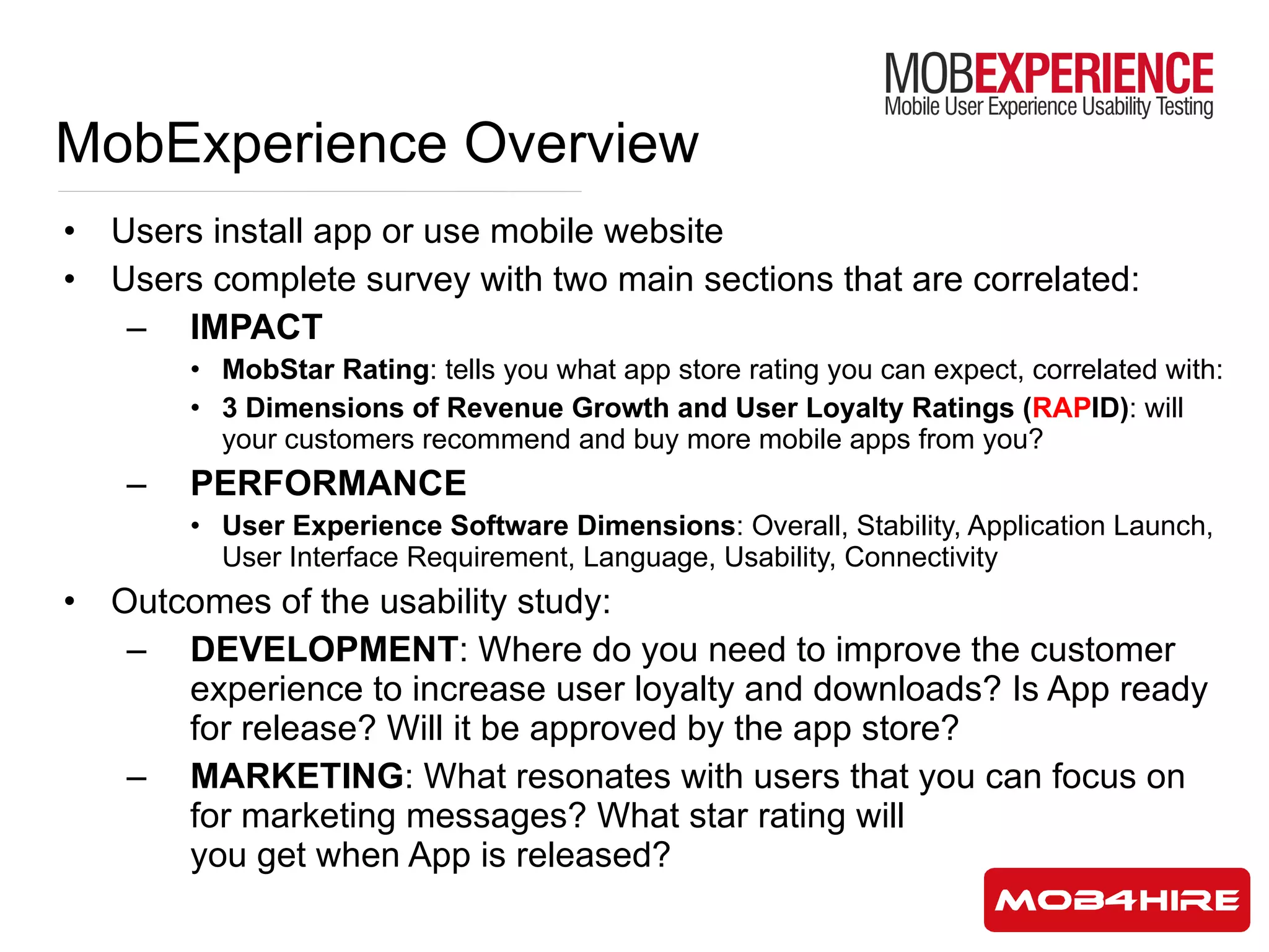 MobExperience Overview Users install app or use mobile website Users complete survey with two main sections that are correlated: IMPACT MobStar Rating : tells you what app store rating you can expect, correlated with: 3 Dimensions of Revenue Growth and User Loyalty Ratings ( RAP ID) : will your customers recommend and buy more mobile apps from you? PERFORMANCE User Experience Software Dimensions : Overall, Stability, Application Launch, User Interface Requirement, Language, Usability, Connectivity Outcomes of the usability study: DEVELOPMENT : Where do you need to improve the customer experience to increase user loyalty and downloads? Is App ready for release? Will it be approved by the app store?  MARKETING : What resonates with users that you can focus on for marketing messages? What star rating will  you get when App is released? 
