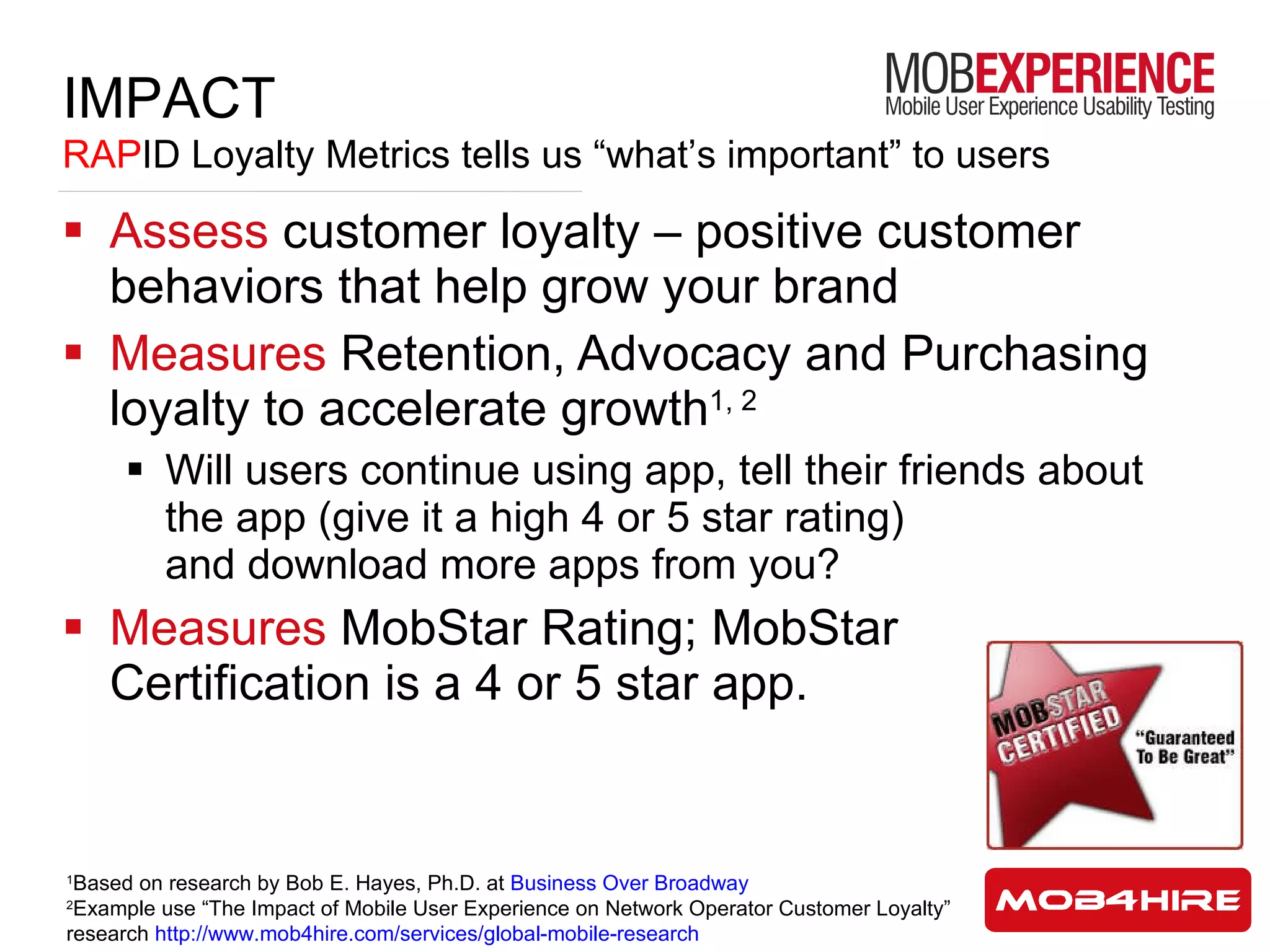 Assess  customer loyalty – positive customer behaviors that help grow your brand Measures  Retention, Advocacy and Purchasing loyalty to accelerate growth 1, 2 Will users continue using app, tell their friends about the app (give it a high 4 or 5 star rating)  and download more apps from you? Measures  MobStar Rating; MobStar Certification is a 4 or 5 star app. 1 Based on research by Bob E. Hayes, Ph.D. at  Business Over Broadway 2 Example use “The Impact of Mobile User Experience on Network Operator Customer Loyalty” research  http://www.mob4hire.com/services/global-mobile-research IMPACT RAP ID Loyalty Metrics tells us “what’s important” to users 