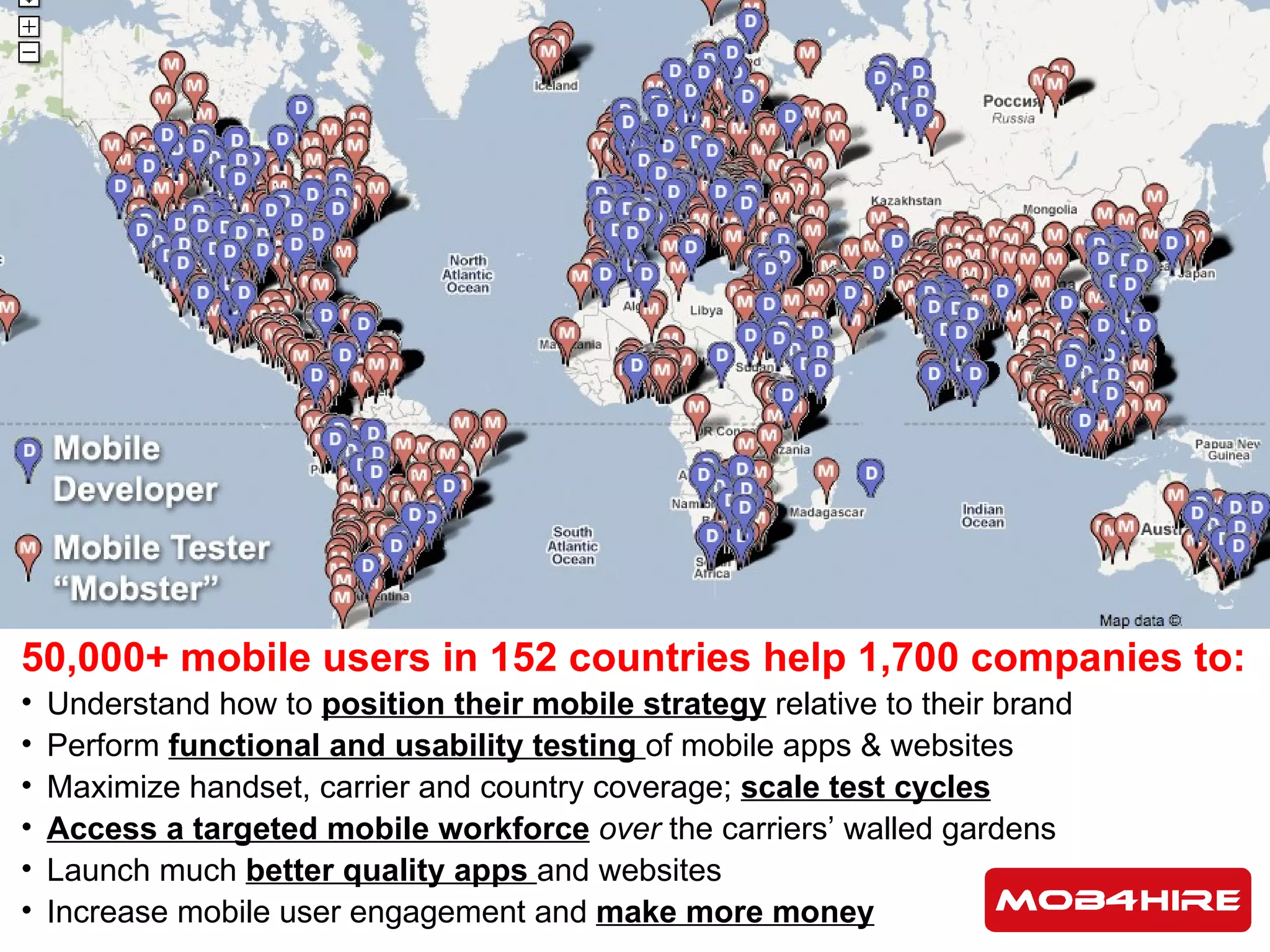 50,000+ mobile users in 152 countries help 1,700 companies to: Understand how to  position their mobile strategy  relative to their brand Perform  functional and usability testing  of mobile apps & websites Maximize handset, carrier and country coverage;  scale test cycles Access a targeted mobile workforce   over  the carriers’ walled gardens  Launch much  better quality apps  and websites Increase mobile user engagement and  make more money 