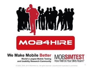 We Make Mobile Better World’s Largest Mobile Testing and Usability Research Community 1 © 2008, 2009, 2010 Mob4Hire Inc. All rights reserved. Unauthorized duplication is prohibited. 