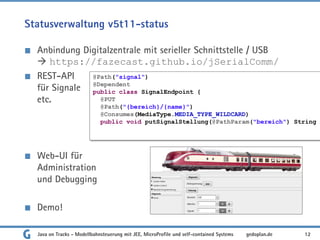 Statusverwaltung v5t11-status
Anbindung Digitalzentrale mit serieller Schnittstelle / USB
 https://fazecast.github.io/jSerialComm/
REST-API
für Signale
etc.
Web-UI für
Administration
und Debugging
Demo!
Java on Tracks - Modellbahnsteuerung mit JEE, MicroProfile und self-contained Systems 12
gedoplan.de
@Path("signal")
@Dependent
public class SignalEndpoint {
@PUT
@Path("{bereich}/{name}")
@Consumes(MediaType.MEDIA_TYPE_WILDCARD)
public void putSignalStellung(@PathParam("bereich") String
 