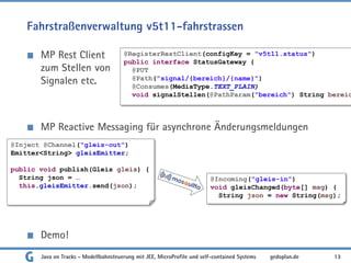 Fahrstraßenverwaltung v5t11-fahrstrassen
MP Rest Client
zum Stellen von
Signalen etc.
MP Reactive Messaging für asynchrone Änderungsmeldungen
Demo!
Java on Tracks - Modellbahnsteuerung mit JEE, MicroProfile und self-contained Systems 13
gedoplan.de
@RegisterRestClient(configKey = "v5t11.status")
public interface StatusGateway {
@PUT
@Path("signal/{bereich}/{name}")
@Consumes(MediaType.TEXT_PLAIN)
void signalStellen(@PathParam("bereich") String bereic
@Incoming("gleis-in")
void gleisChanged(byte[] msg) {
String json = new String(msg);
@Inject @Channel("gleis-out")
Emitter<String> gleisEmitter;
public void publish(Gleis gleis) {
String json = …
this.gleisEmitter.send(json);
 