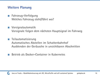 Weitere Planung
Fahrzeug-Verfolgung
Welches Fahrzeug steht/fährt wo?
Vorsignalautomatik
Vorsignale folgen dem nächsten Hauptsignal im Fahrweg
Teilautomatisierung
Automatisches Abstellen im Schattenbahnhof
Ausblenden der Geräusche in unsichtbaren Abschnitten
Betrieb als Docker-Container in Kubernetes
Java on Tracks - Modellbahnsteuerung mit JEE, MicroProfile und self-contained Systems 16
gedoplan.de
 