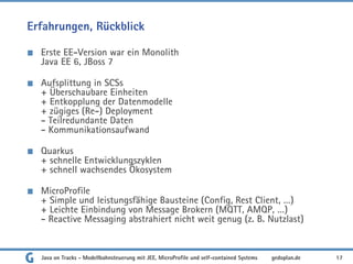 Erfahrungen, Rückblick
Erste EE-Version war ein Monolith
Java EE 6, JBoss 7
Aufsplittung in SCSs
+ Überschaubare Einheiten
+ Entkopplung der Datenmodelle
+ zügiges (Re-) Deployment
- Teilredundante Daten
- Kommunikationsaufwand
Quarkus
+ schnelle Entwicklungszyklen
+ schnell wachsendes Ökosystem
MicroProfile
+ Simple und leistungsfähige Bausteine (Config, Rest Client, …)
+ Leichte Einbindung von Message Brokern (MQTT, AMQP, …)
- Reactive Messaging abstrahiert nicht weit genug (z. B. Nutzlast)
Java on Tracks - Modellbahnsteuerung mit JEE, MicroProfile und self-contained Systems 17
gedoplan.de
 
