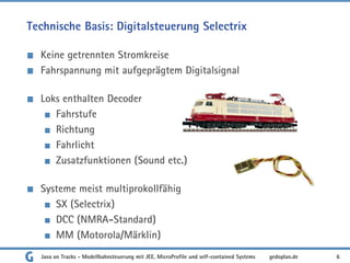 Technische Basis: Digitalsteuerung Selectrix
Keine getrennten Stromkreise
Fahrspannung mit aufgeprägtem Digitalsignal
Loks enthalten Decoder
Fahrstufe
Richtung
Fahrlicht
Zusatzfunktionen (Sound etc.)
Systeme meist multiprokollfähig
SX (Selectrix)
DCC (NMRA-Standard)
MM (Motorola/Märklin)
Java on Tracks - Modellbahnsteuerung mit JEE, MicroProfile und self-contained Systems 6
gedoplan.de
 