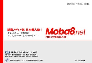 Affiliate service
provider
For

Smartphone!

スマートフォンに特化した、日本最大級のアフィリエイトサービス『Ｍｏｂａ８．nｅｔ』のご紹介
Marketing + Message + Matching + Money + Mission + Meeting + Management + Meat and potatoes = M8
last-update Nov. 04. 2013

Copyright F@N Communications, Inc. All Right Reserved

M8

 