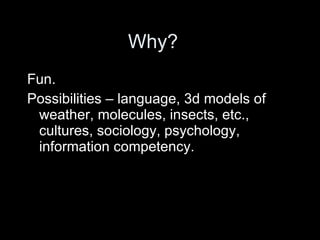 Why? Fun. Possibilities – language, 3d models of weather, molecules, insects, etc., cultures, sociology, psychology, information competency.  