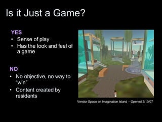 Is it Just a Game? YES Sense of play Has the look and feel of a game NO No objective, no way to “win” Content created by residents Vendor Space on Imagination Island – Opened 3/19/07 