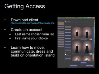 Getting Access Download client  http://secondlife.com/support/downloads.php Create an account Last name chosen from list First name your choice Learn how to move, communicate, dress and build on orientation island 