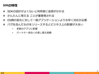 Copyright (C) 2017 DeNA Co.,Ltd. All Rights Reserved.
SDKの特性
 SDKの設計がよくないと利用者に迷惑がかかる
 かんたんに使える ことが重要視される
 OS側の変化に対して一般アプリケーションよりも早く対応が必要
 バグを含んだものをリリースするとビジネス上の影響が大きい
• 多数のアプリに影響
• パートナー各社への差し替え依頼
10
 