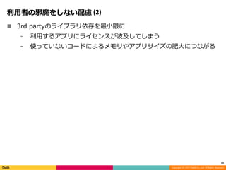 Copyright (C) 2017 DeNA Co.,Ltd. All Rights Reserved.
利用者の邪魔をしない配慮 (2)
 3rd partyのライブラリ依存を最小限に
⁃ 利用するアプリにライセンスが波及してしまう
⁃ 使っていないコードによるメモリやアプリサイズの肥大につながる
13
 
