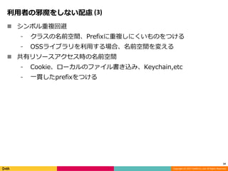 Copyright (C) 2017 DeNA Co.,Ltd. All Rights Reserved.
利用者の邪魔をしない配慮 (3)
 シンボル重複回避
⁃ クラスの名前空間、Prefixに重複しにくいものをつける
⁃ OSSライブラリを利用する場合、名前空間を変える
 共有リソースアクセス時の名前空間
⁃ Cookie、ローカルのファイル書き込み、Keychain,etc
⁃ 一貫したprefixをつける
14
 
