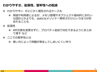 Copyright (C) 2017 DeNA Co.,Ltd. All Rights Reserved.
わかりやすさ、拡張性、堅牢性への配慮
 わかりやすい がとにかく優先されるケースも
 用途や利用者によるが、メモリ管理やオブジェクト指向的にきれい
な設計とかよりも、staticなメソッド一発呼ぶだけというほうが好
まれることも
 拡張性
 API引数を変更せずに、プロパティ追加で対応できるようにまとめ
て渡す など
 ここでの堅牢性とは
 使い方によって問題が発生してしまいにくい作り
15
 