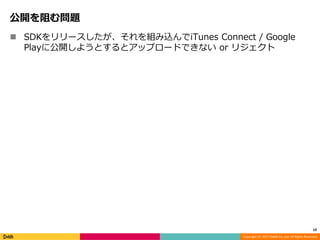 Copyright (C) 2017 DeNA Co.,Ltd. All Rights Reserved.
公開を阻む問題
 SDKをリリースしたが、それを組み込んでiTunes Connect / Google
Playに公開しようとするとアップロードできない or リジェクト
19
 
