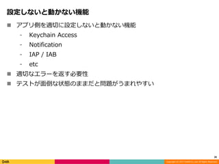 Copyright (C) 2017 DeNA Co.,Ltd. All Rights Reserved.
設定しないと動かない機能
 アプリ側を適切に設定しないと動かない機能
⁃ Keychain Access
⁃ Notification
⁃ IAP / IAB
⁃ etc
 適切なエラーを返す必要性
 テストが面倒な状態のままだと問題がうまれやすい
20
 