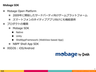 Copyright (C) 2017 DeNA Co.,Ltd. All Rights Reserved.
Mobage SDK
 Mobage Open Platform
 2009年に開始したサードパーティ向けゲームプラットフォーム
 スマートフォンのネイティブアプリ向けにも機能提供
 プロダクトの種類
 Mobage SDK
 Native
 Unity
 ShellAppFramework (WebView-based App)
 NBPF Shell App SDK
 対応OS : iOS/Android
4
 