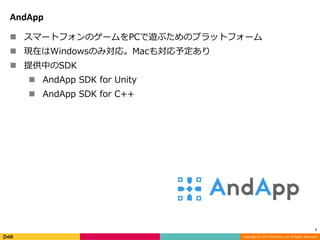 Copyright (C) 2017 DeNA Co.,Ltd. All Rights Reserved.
AndApp
 スマートフォンのゲームをPCで遊ぶためのプラットフォーム
 現在はWindowsのみ対応。Macも対応予定あり
 提供中のSDK
 AndApp SDK for Unity
 AndApp SDK for C++
7
 