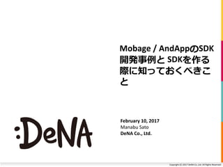 Copyright (C) 2017 DeNA Co.,Ltd. All Rights Reserved.
Mobage / AndAppのSDK
開発事例と SDKを作る
際に知っておくべきこ
と
February 10, 2017
Manabu Sato
DeNA Co., Ltd.
 